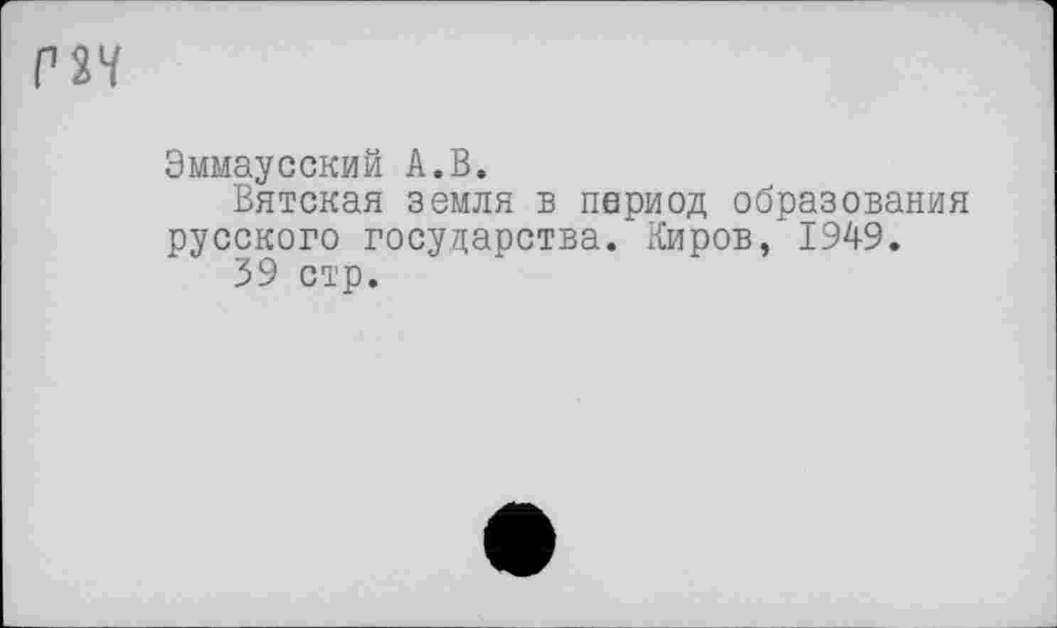 ﻿Г2Ч
Эммаусский А.В.
Вятская земля в период образования русского государства. Киров, 1949.
39 стр.